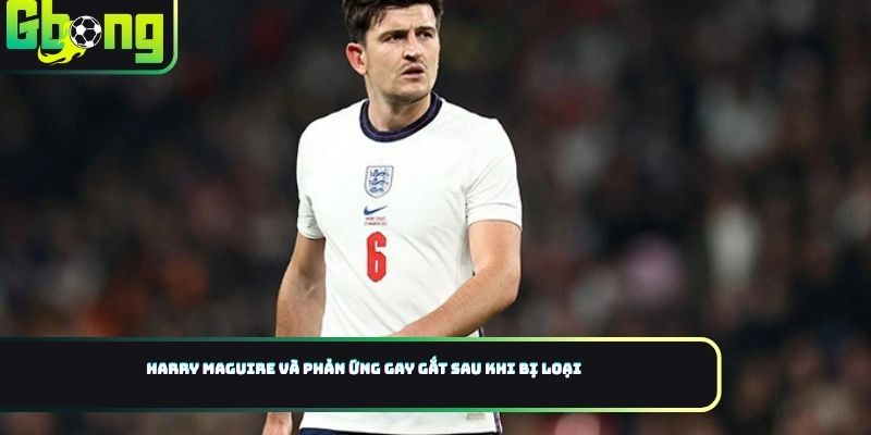 Harry Maguire và phản ứng gay gắt sau khi bị loại